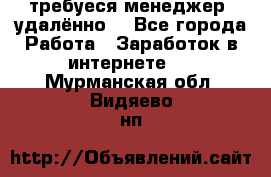 требуеся менеджер (удалённо) - Все города Работа » Заработок в интернете   . Мурманская обл.,Видяево нп